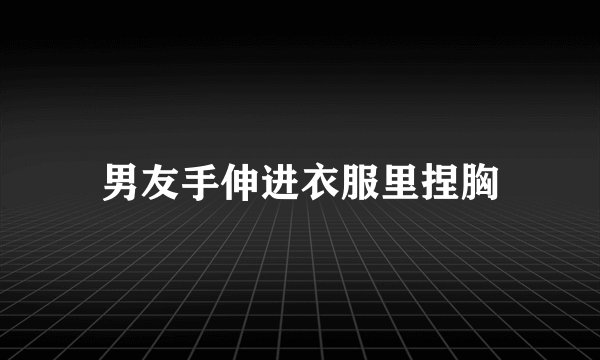 男友手伸进衣服里捏胸