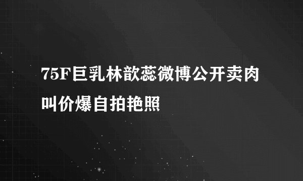 75F巨乳林歆蕊微博公开卖肉叫价爆自拍艳照