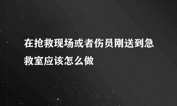 在抢救现场或者伤员刚送到急救室应该怎么做