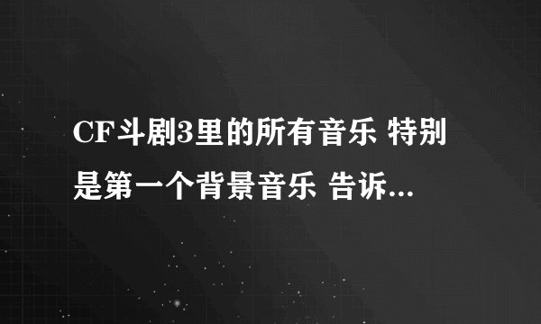 CF斗剧3里的所有音乐 特别是第一个背景音乐 告诉我 我要所有的奥