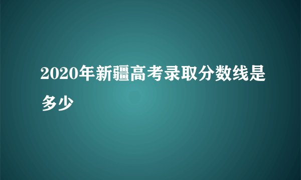 2020年新疆高考录取分数线是多少