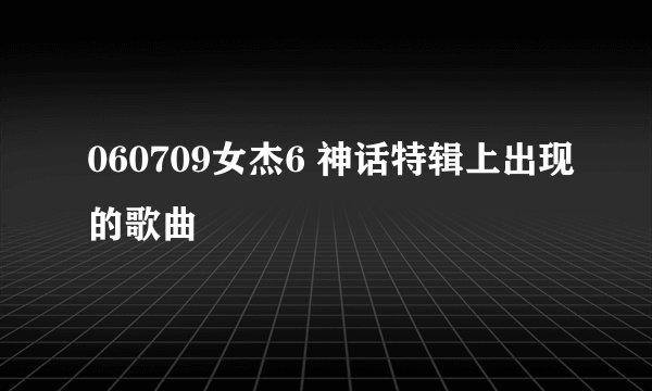 060709女杰6 神话特辑上出现的歌曲