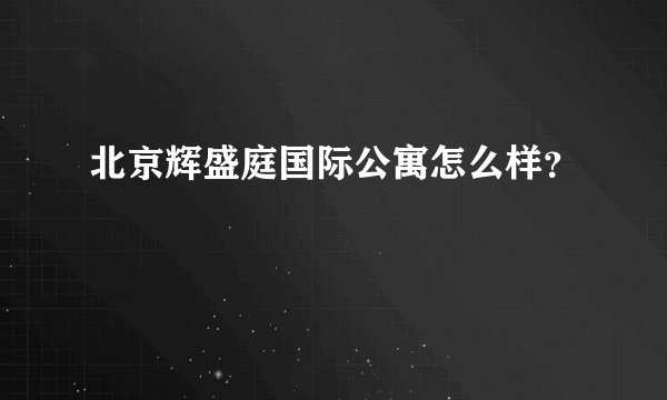 北京辉盛庭国际公寓怎么样？