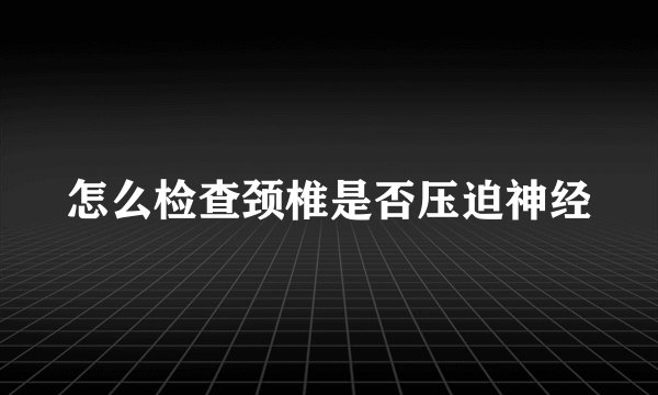 怎么检查颈椎是否压迫神经