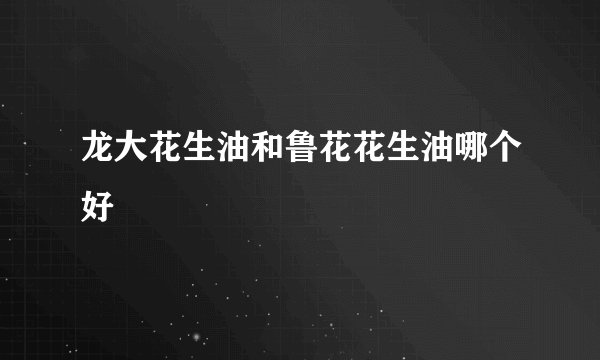 龙大花生油和鲁花花生油哪个好