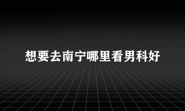 想要去南宁哪里看男科好