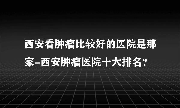 西安看肿瘤比较好的医院是那家-西安肿瘤医院十大排名？