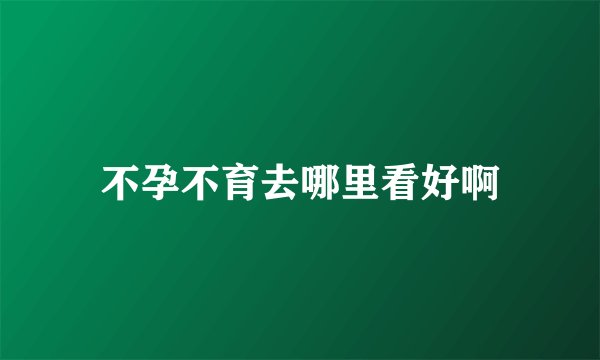 不孕不育去哪里看好啊