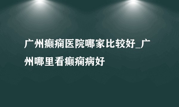 广州癫痫医院哪家比较好_广州哪里看癫痫病好