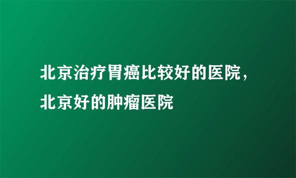 北京治疗胃癌比较好的医院，北京好的肿瘤医院