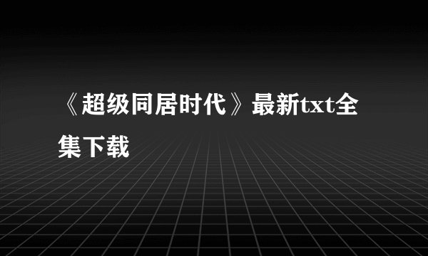 《超级同居时代》最新txt全集下载