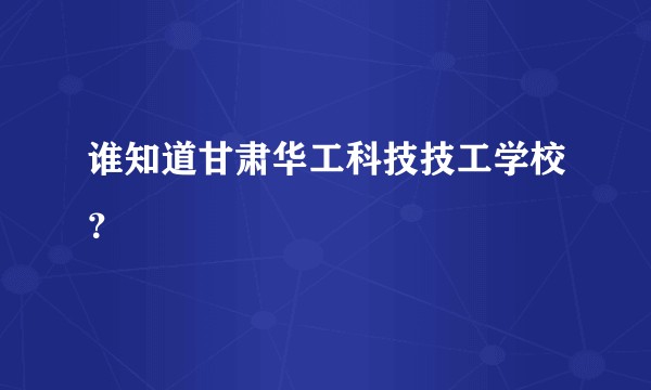 谁知道甘肃华工科技技工学校？