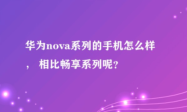 华为nova系列的手机怎么样， 相比畅享系列呢？