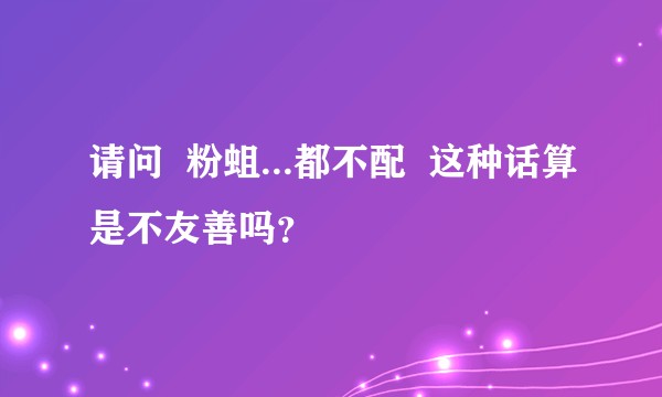 请问  粉蛆...都不配  这种话算是不友善吗？