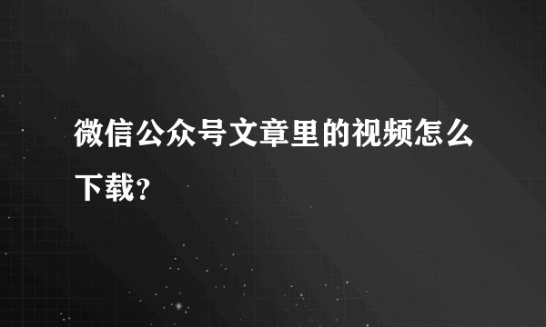 微信公众号文章里的视频怎么下载？