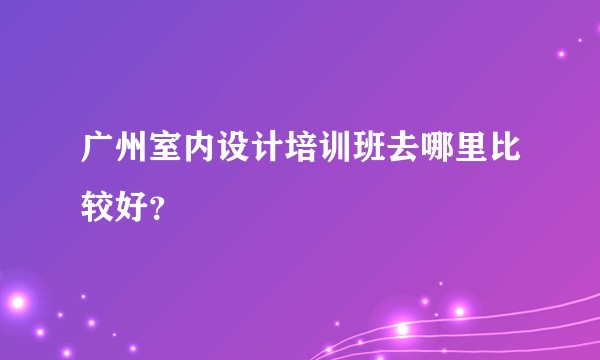 广州室内设计培训班去哪里比较好？