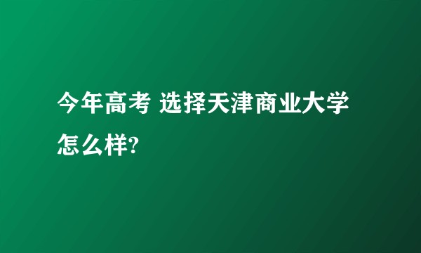 今年高考 选择天津商业大学怎么样?