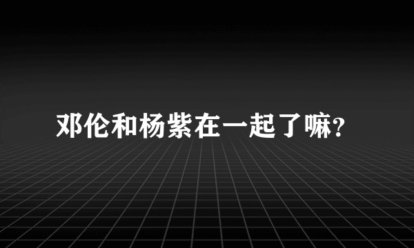 邓伦和杨紫在一起了嘛？