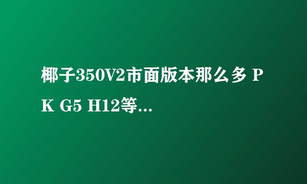 椰子350V2市面版本那么多 PK G5 H12等 到底哪个版本是最好的？