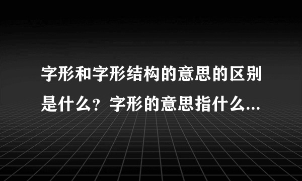 字形和字形结构的意思的区别是什么？字形的意思指什么，字形结构的意思又指什么？