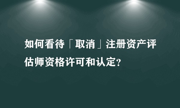 如何看待「取消」注册资产评估师资格许可和认定？