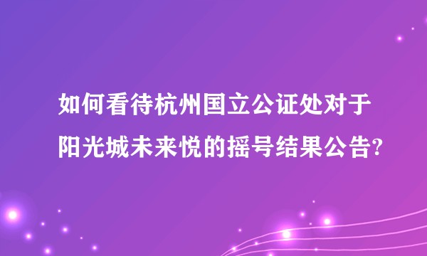 如何看待杭州国立公证处对于阳光城未来悦的摇号结果公告?