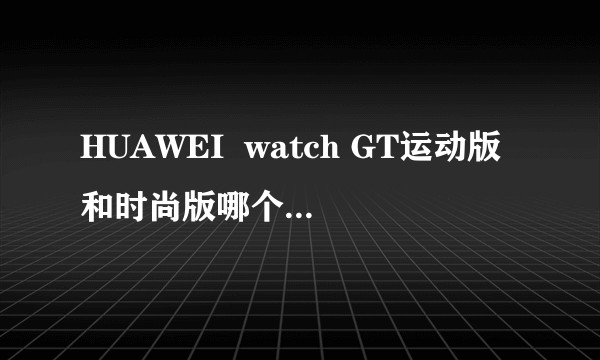 HUAWEI  watch GT运动版和时尚版哪个好点，（时尚版价格比运动版贵200）?