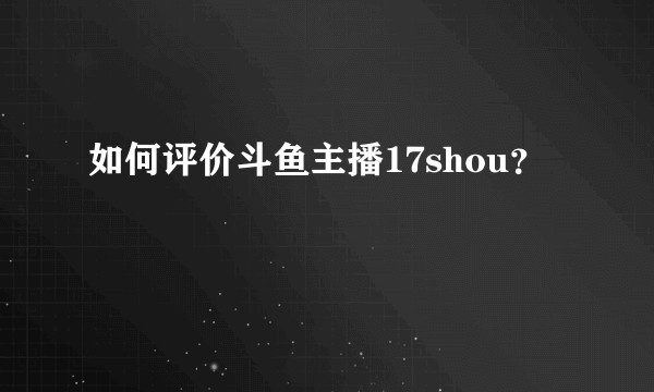 如何评价斗鱼主播17shou？