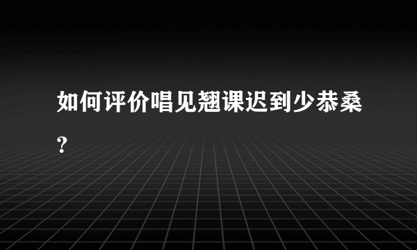 如何评价唱见翘课迟到少恭桑？