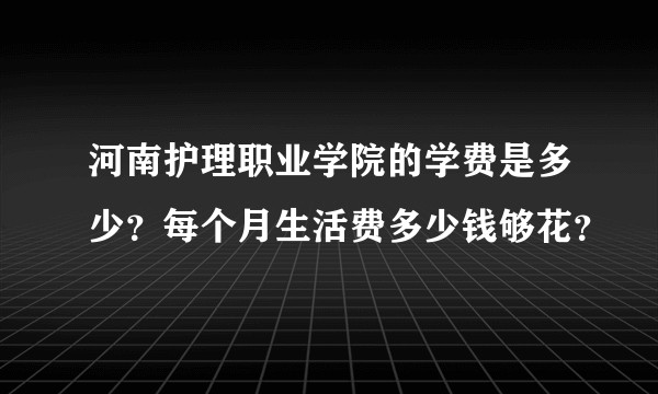 河南护理职业学院的学费是多少？每个月生活费多少钱够花？