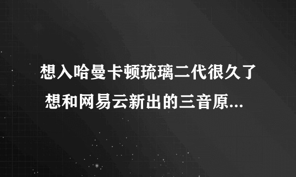 想入哈曼卡顿琉璃二代很久了 想和网易云新出的三音原音响二选一 求行家推荐万分感谢？