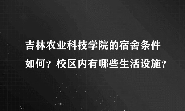 吉林农业科技学院的宿舍条件如何？校区内有哪些生活设施？