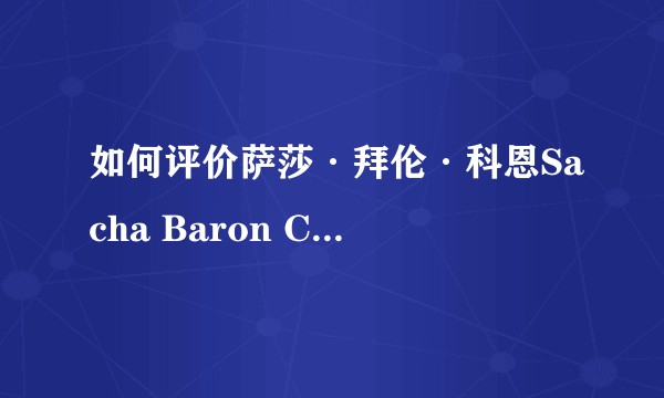 如何评价萨莎·拜伦·科恩Sacha Baron Cohen？