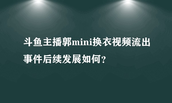 斗鱼主播郭mini换衣视频流出事件后续发展如何？
