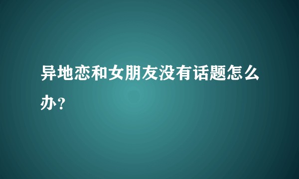 异地恋和女朋友没有话题怎么办？
