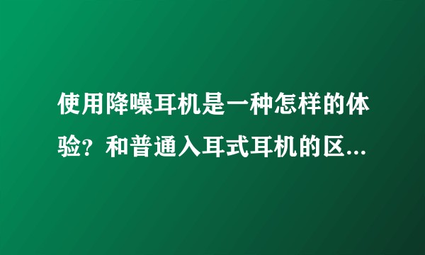 使用降噪耳机是一种怎样的体验？和普通入耳式耳机的区别是什么？