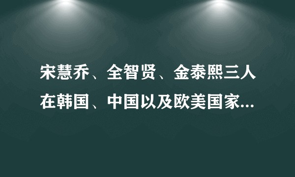宋慧乔、全智贤、金泰熙三人在韩国、中国以及欧美国家的地位、口碑、影响力有何不同？