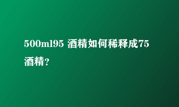 500ml95 酒精如何稀释成75酒精？