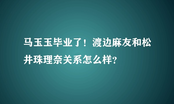 马玉玉毕业了！渡边麻友和松井珠理奈关系怎么样？