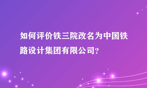 如何评价铁三院改名为中国铁路设计集团有限公司？