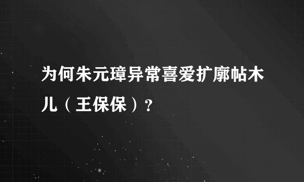 为何朱元璋异常喜爱扩廓帖木儿(王保保)?