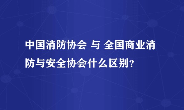 中国消防协会 与 全国商业消防与安全协会什么区别？