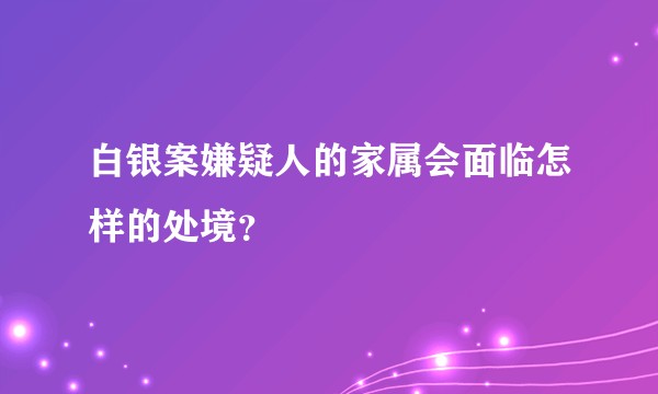 白银案嫌疑人的家属会面临怎样的处境？