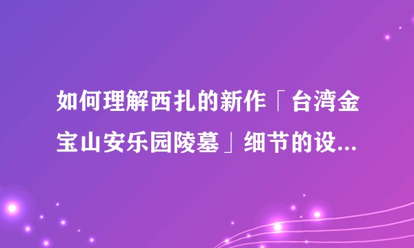如何理解西扎的新作「台湾金宝山安乐园陵墓」细节的设计用意？