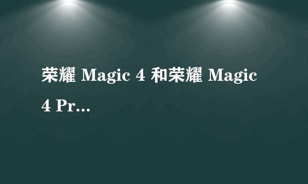 荣耀 Magic 4 和荣耀 Magic 4 Pro 应该怎么选?