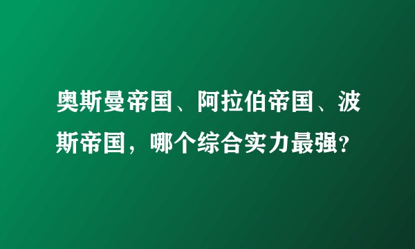 奥斯曼帝国、阿拉伯帝国、波斯帝国，哪个综合实力最强？