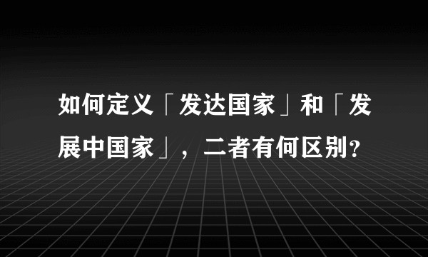 如何定义「发达国家」和「发展中国家」，二者有何区别？