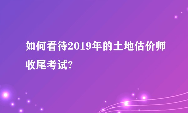 如何看待2019年的土地估价师收尾考试?
