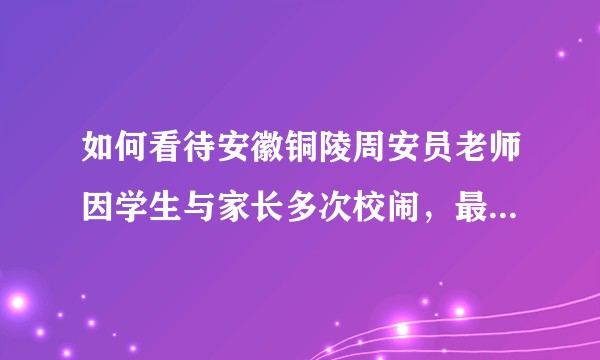 如何看待安徽铜陵周安员老师因学生与家长多次校闹，最终跳江自尽的这件事？