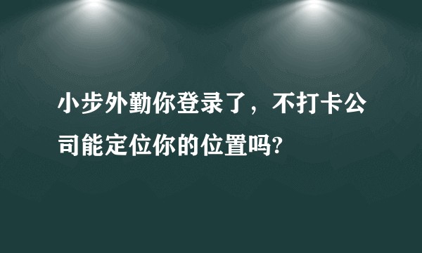 小步外勤你登录了，不打卡公司能定位你的位置吗?